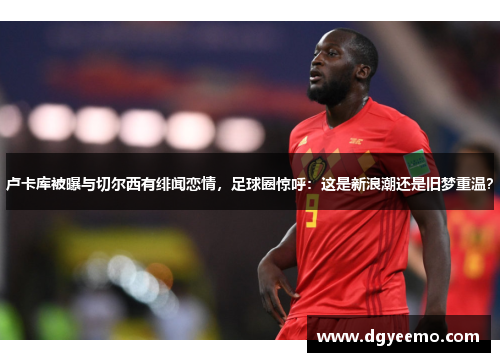 卢卡库被曝与切尔西有绯闻恋情，足球圈惊呼：这是新浪潮还是旧梦重温？