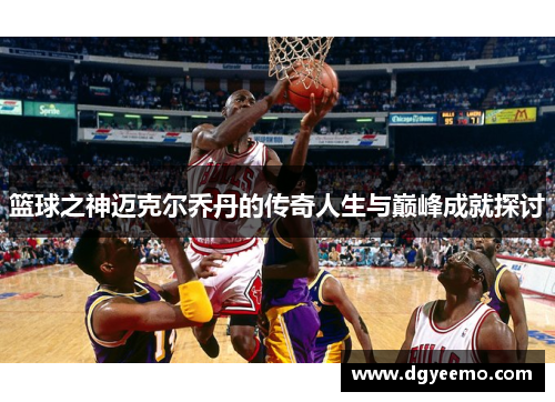 篮球之神迈克尔乔丹的传奇人生与巅峰成就探讨
