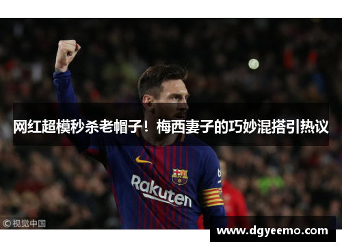 网红超模秒杀老帽子！梅西妻子的巧妙混搭引热议