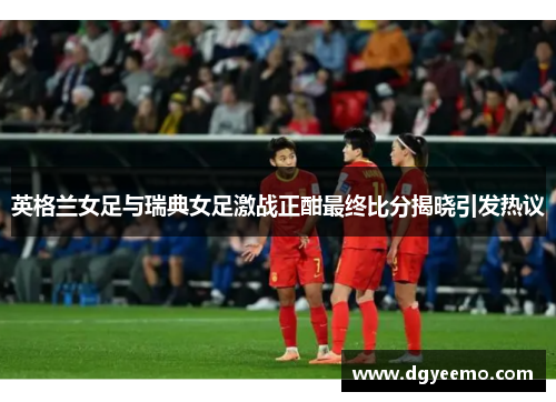 英格兰女足与瑞典女足激战正酣最终比分揭晓引发热议