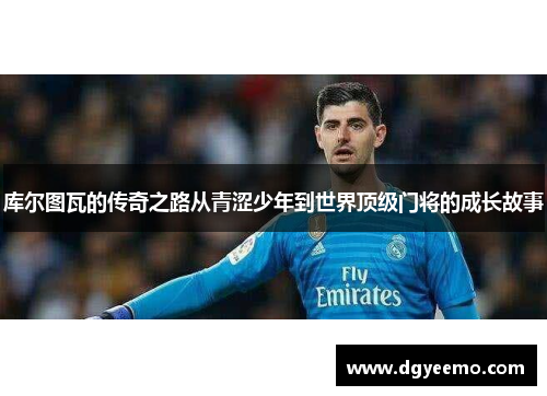 库尔图瓦的传奇之路从青涩少年到世界顶级门将的成长故事